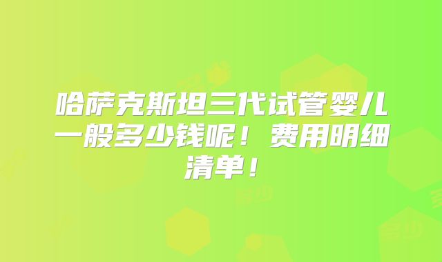 哈萨克斯坦三代试管婴儿一般多少钱呢！费用明细清单！
