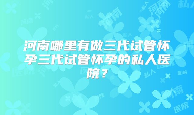 河南哪里有做三代试管怀孕三代试管怀孕的私人医院?