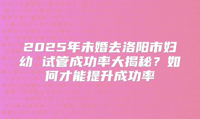 2025年未婚去洛阳市妇幼 试管成功率大揭秘？如何才能提升成功率