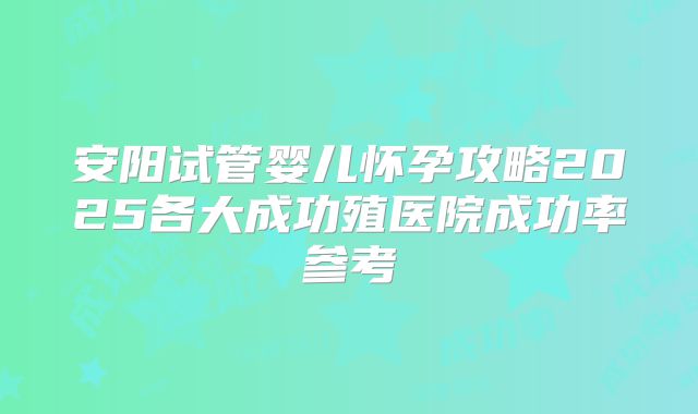 安阳试管婴儿怀孕攻略2025各大成功殖医院成功率参考