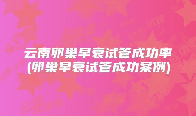 云南卵巢早衰试管成功率(卵巢早衰试管成功案例)