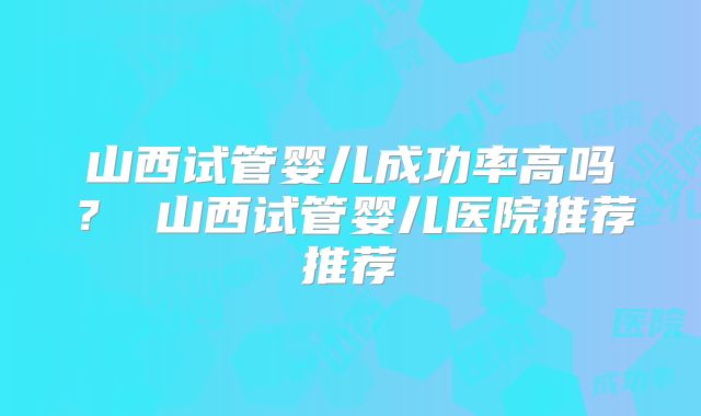 山西试管婴儿成功率高吗? 山西试管婴儿医院推荐推荐