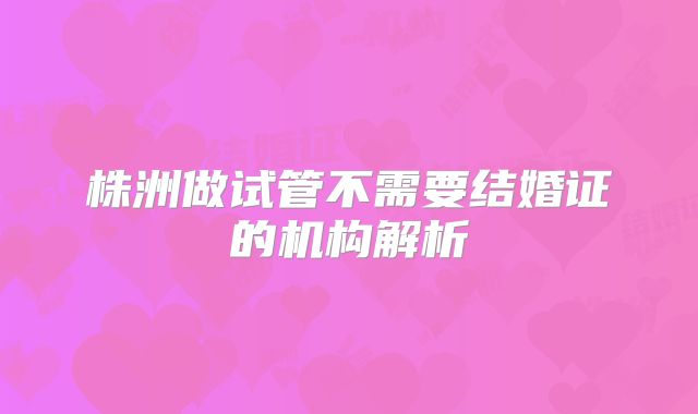 株洲做试管不需要结婚证的机构解析