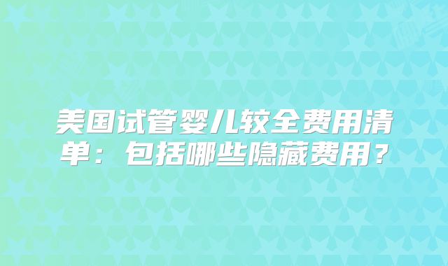 美国试管婴儿较全费用清单:包括哪些隐藏费用?
