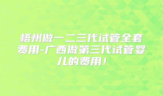 梧州做一二三代试管全套费用-广西做第三代试管婴儿的费用!
