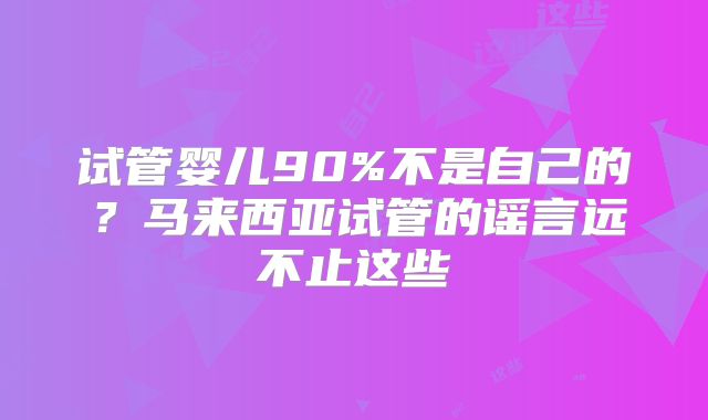 试管婴儿90%不是自己的？马来西亚试管的谣言远不止这些