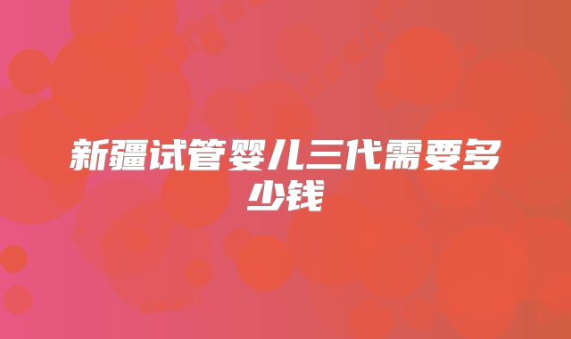 新疆试管婴儿三代需要多少钱