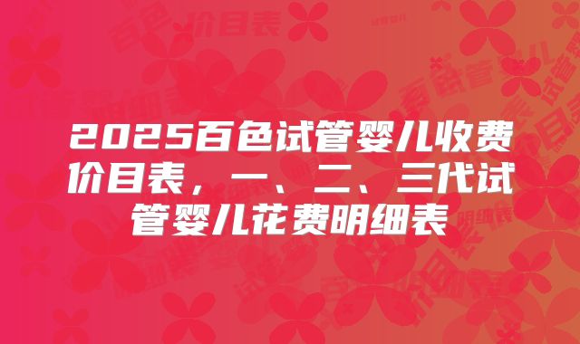 2025百色试管婴儿收费价目表,一、二、三代试管婴儿花费明细表