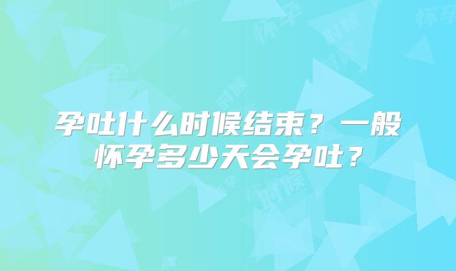 孕吐什么时候结束?一般怀孕多少天会孕吐?