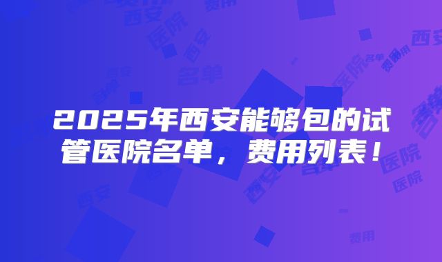 2025年西安能够包的试管医院名单,费用列表!