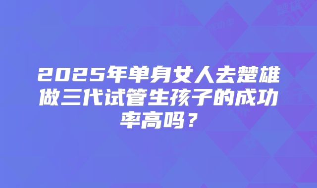 2025年单身女人去楚雄做三代试管生孩子的成功率高吗？