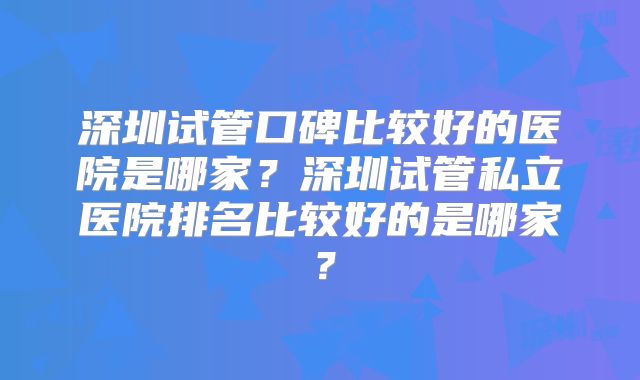 深圳试管口碑比较好的医院是哪家?深圳试管私立医院排名比较好的是哪家?