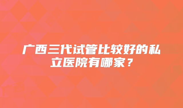 广西三代试管比较好的私立医院有哪家?