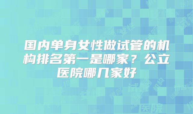 国内单身女性做试管的机构排名第一是哪家?公立医院哪几家好