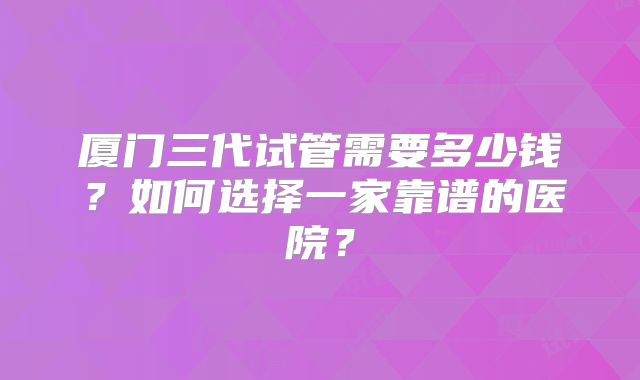 厦门三代试管需要多少钱?如何选择一家靠谱的医院?