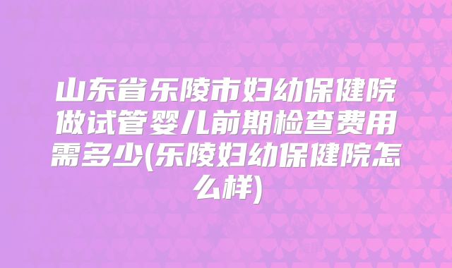 山东省乐陵市妇幼保健院做试管婴儿前期检查费用需多少(乐陵妇幼保健院怎么样)