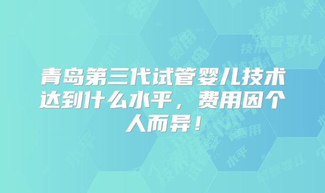 青岛第三代试管婴儿技术达到什么水平,费用因个人而异!