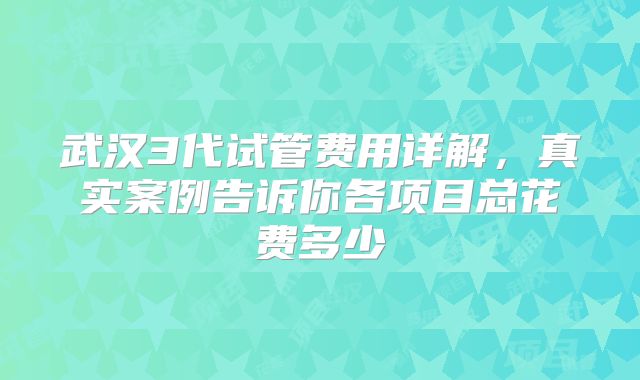 武汉3代试管费用详解,真实案例告诉你各项目总花费多少