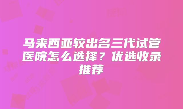 马来西亚较出名三代试管医院怎么选择?优选收录推荐