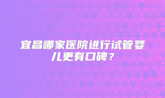 宜昌哪家医院进行试管婴儿更有口碑？