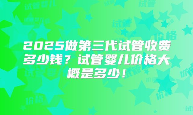 2025做第三代试管收费多少钱?试管婴儿价格大概是多少!