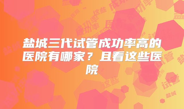 盐城三代试管成功率高的医院有哪家？且看这些医院