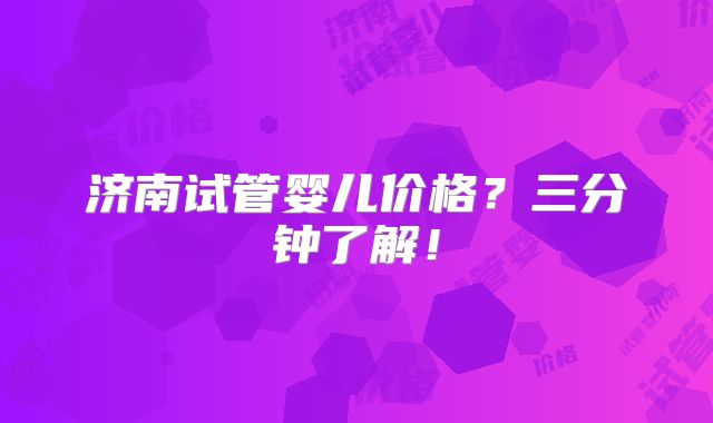 济南试管婴儿价格?三分钟了解!