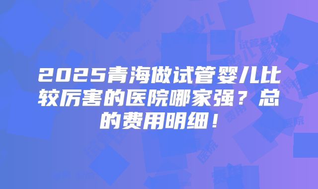 2025青海做试管婴儿比较厉害的医院哪家强?总的费用明细!