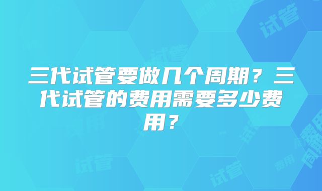 三代试管要做几个周期?三代试管的费用需要多少费用?