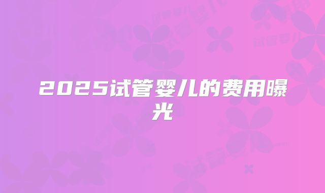 2025试管婴儿的费用曝光