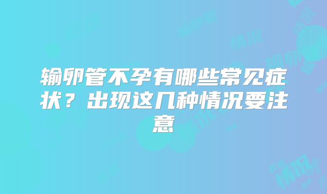 输卵管不孕有哪些常见症状?出现这几种情况要注意