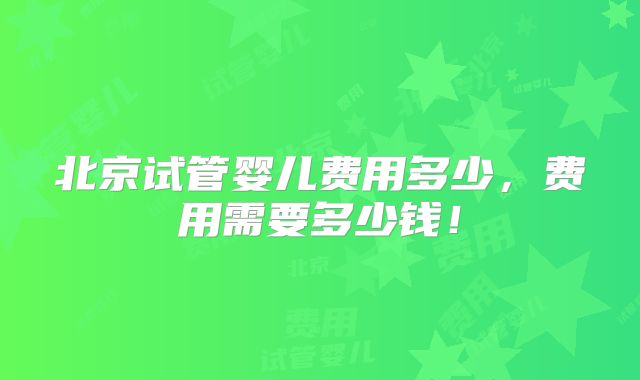 北京试管婴儿费用多少,费用需要多少钱!