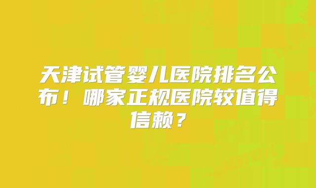 天津试管婴儿医院排名公布！哪家正规医院较值得信赖？