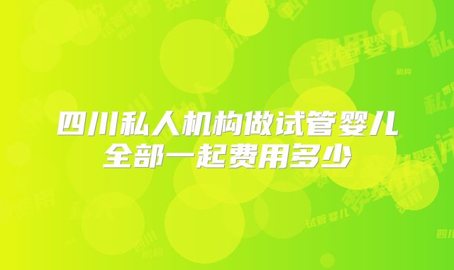四川私人机构做试管婴儿全部一起费用多少