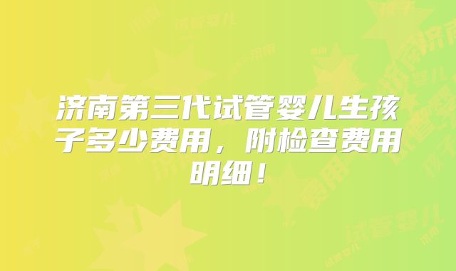 济南第三代试管婴儿生孩子多少费用,附检查费用明细!