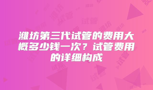 潍坊第三代试管的费用大概多少钱一次?试管费用的详细构成