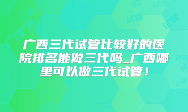 广西三代试管比较好的医院排名能做三代吗_广西哪里可以做三代试管！