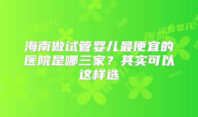 海南做试管婴儿最便宜的医院是哪三家?其实可以这样选