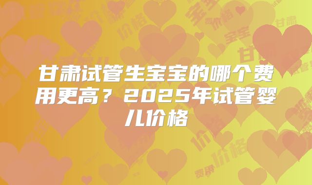 甘肃试管生宝宝的哪个费用更高?2025年试管婴儿价格
