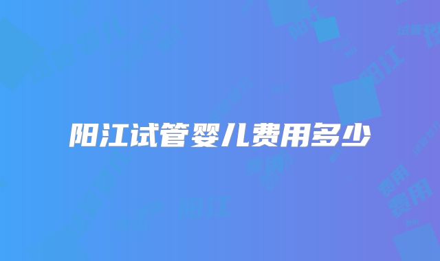 阳江试管婴儿费用多少
