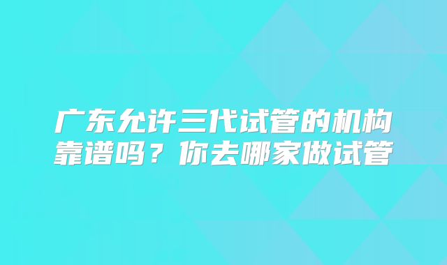 广东允许三代试管的机构靠谱吗?你去哪家做试管