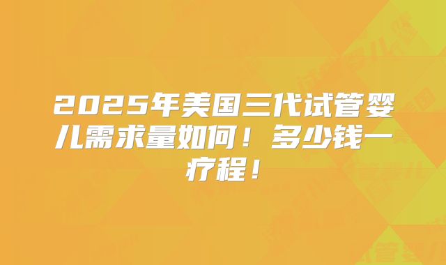 2025年美国三代试管婴儿需求量如何!多少钱一疗程!