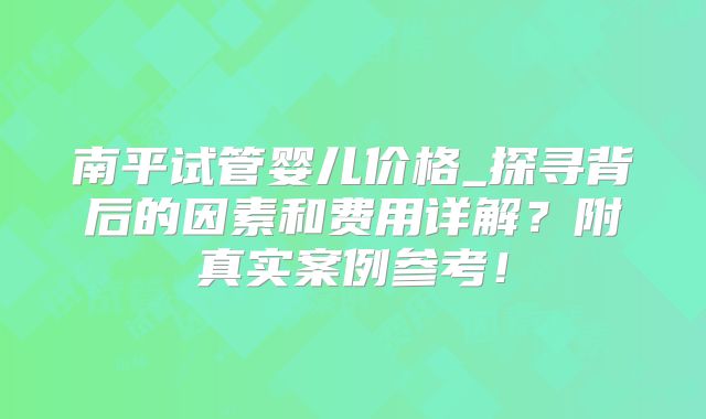 南平试管婴儿价格_探寻背后的因素和费用详解?附真实案例参考!