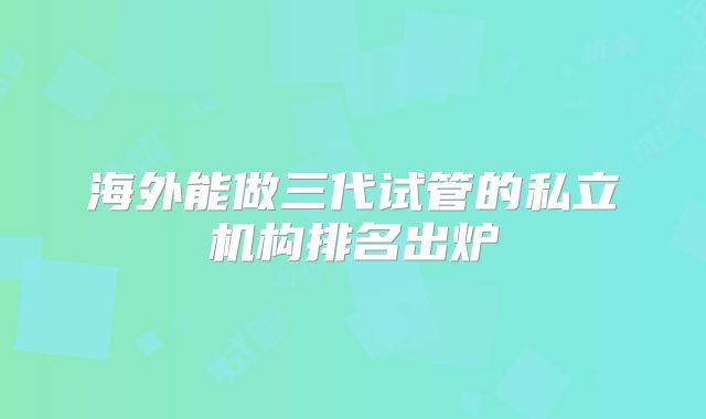 海外能做三代试管的私立机构排名出炉