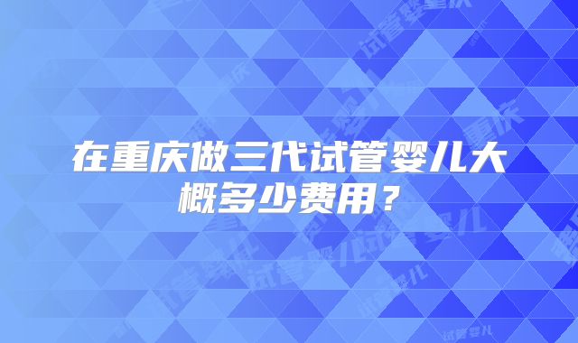 在重庆做三代试管婴儿大概多少费用？