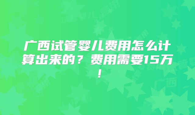 广西试管婴儿费用怎么计算出来的？费用需要15万！