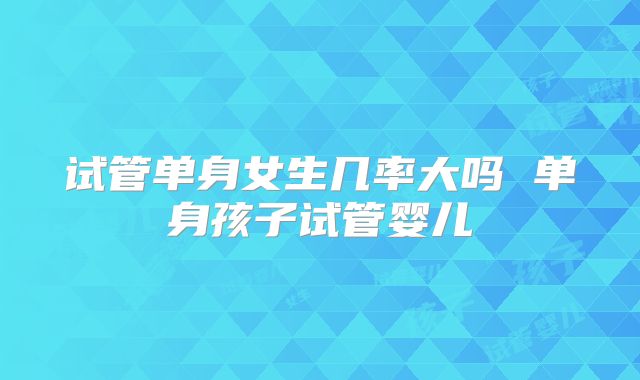 试管单身女生几率大吗 单身孩子试管婴儿