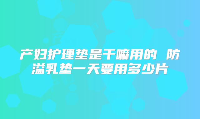 产妇护理垫是干嘛用的 防溢乳垫一天要用多少片