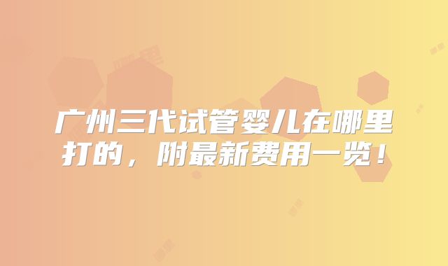 广州三代试管婴儿在哪里打的,附最新费用一览!