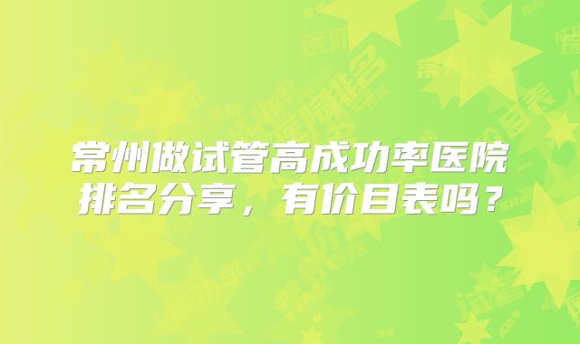 常州做试管高成功率医院排名分享,有价目表吗?